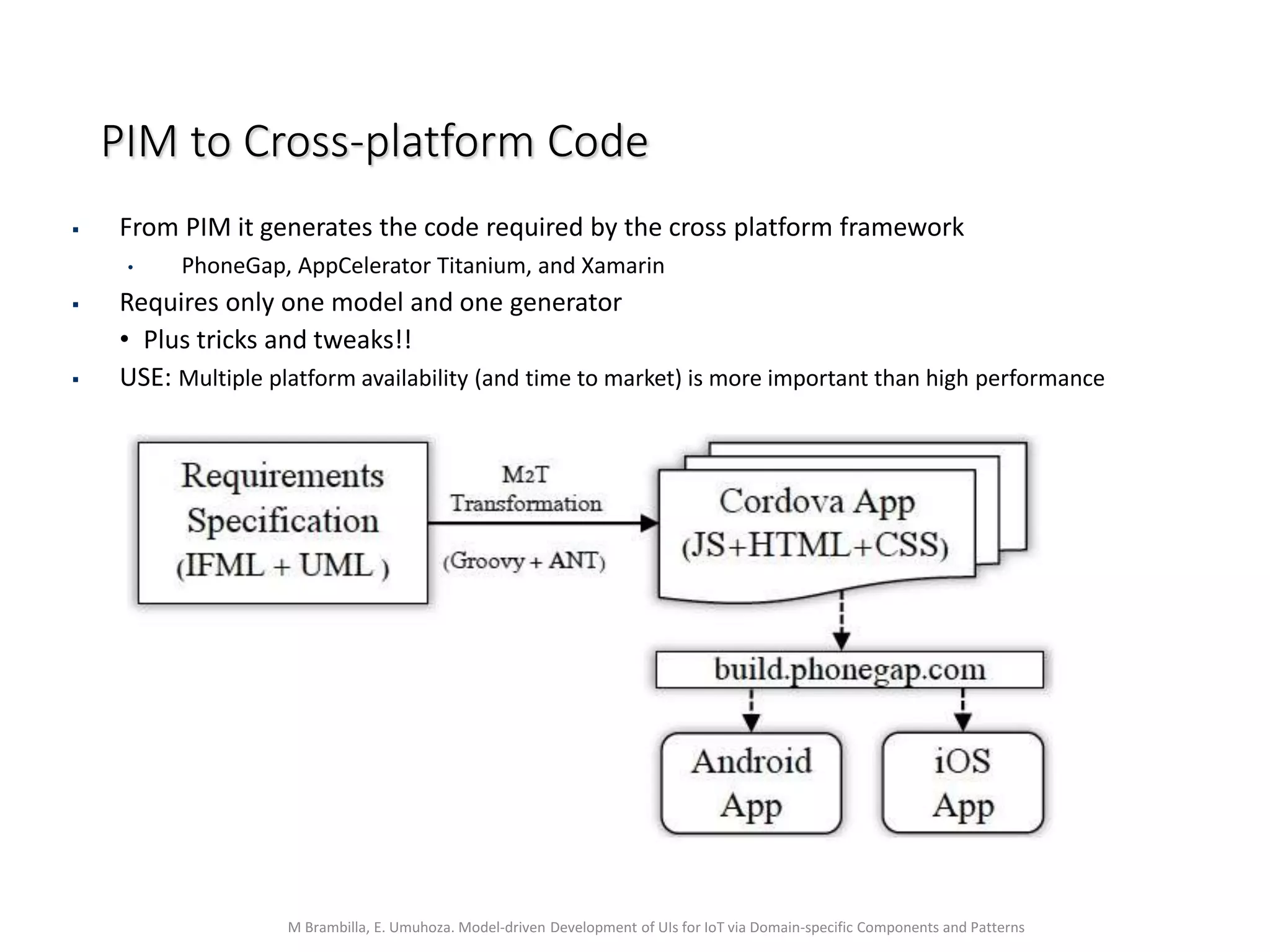 M Brambilla, E. Umuhoza. Model-driven Development of UIs for IoT via Domain-specific Components and Patterns
PIM to Cross-platform Code
 From PIM it generates the code required by the cross platform framework
• PhoneGap, AppCelerator Titanium, and Xamarin
 Requires only one model and one generator
• Plus tricks and tweaks!!
 USE: Multiple platform availability (and time to market) is more important than high performance
 