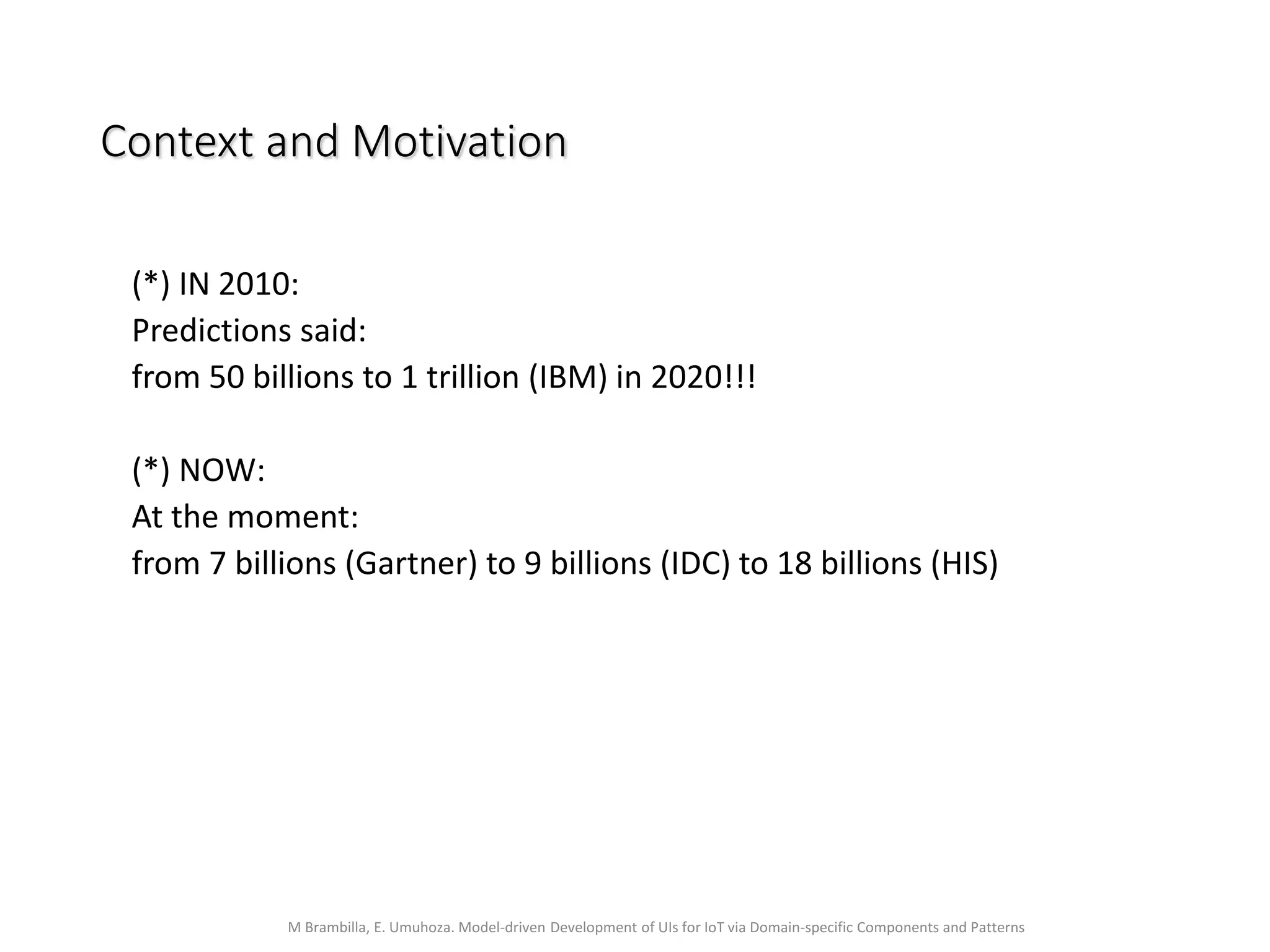 M Brambilla, E. Umuhoza. Model-driven Development of UIs for IoT via Domain-specific Components and Patterns
Context and Motivation
(*) IN 2010:
Predictions said:
from 50 billions to 1 trillion (IBM) in 2020!!!
(*) NOW:
At the moment:
from 7 billions (Gartner) to 9 billions (IDC) to 18 billions (HIS)
 