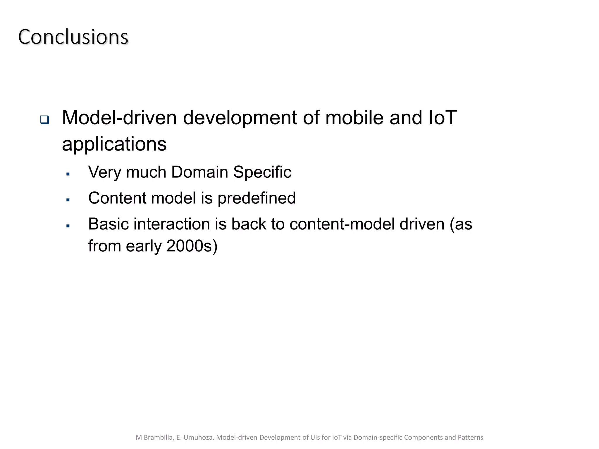 M Brambilla, E. Umuhoza. Model-driven Development of UIs for IoT via Domain-specific Components and Patterns
Conclusions
 Model-driven development of mobile and IoT
applications
 Very much Domain Specific
 Content model is predefined
 Basic interaction is back to content-model driven (as
from early 2000s)
 