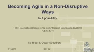 DSV SU
Becoming Agile in a Non-Disruptive
Ways
Is it possible?
1
Ilia Bider & Oscar Söderberg
5/15/2016
18TH International Conference on Enterprise Information Systems
ICEIS 2016
 