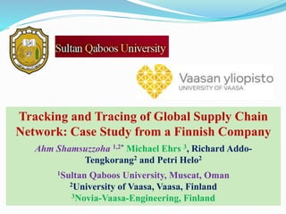 Tracking and Tracing of Global Supply Chain
Network: Case Study from a Finnish Company
Ahm Shamsuzzoha 1,2* Michael Ehrs 3, Richard Addo-
Tengkorang2 and Petri Helo2
1Sultan Qaboos University, Muscat, Oman
2University of Vaasa, Vaasa, Finland
3Novia-Vaasa-Engineering, Finland
 