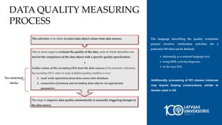 DATA QUALITY MEASURING
PROCESS
The activities to be taken to select data object values from data sources.
One or more steps to evaluate the quality of the data, each of which describes one
test for the compliance of the data object with a specific quality specification.
+
Gather values of the secondary DOs from the data sources if the parameter indicating
the secondary DO’s value in scope of defined quality condition is true:
1. read/ write operations from data source into database,
2. connection of primary and secondary data objects via appropriate
parameters
The steps to improve data quality automatically or manually triggering changes in
the data source.
For contextual
checks
The language describing the quality evaluation
process involves verification activities for a
particular DO that can be defined:
 informally as a natural language text,
 using UML activity diagrams,
 in the own DSL.
Additionally, processing of DO classes instances
may require looping constructions, similar to
iterator used in C#.
 