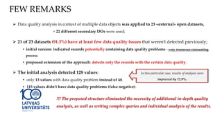  Data quality analysis in context of multiple data objects was applied to 23 «external» open datasets,
+ 22 different secondary DOs were used;
 21 of 23 datasets (91.3%) have at least few data quality issues that weren’t detected previously;
• initial version: indicated records potentially containing data quality problems - very resources-consuming
process.
• proposed extension of the approach: detects only the records with the certain data quality.
 The initial analysis detected 128 values:
• only 13 values with data quality problem instead of 48.
• 115 values didn’t have data quality problems (false negative).
In this particular case, results of analysis were
improved by 72.9%.
FEW REMARKS
!!! The proposed structure eliminated the necessity of additional in-depth quality
analysis, as well as writing complex queries and individual analysis of the results.
 