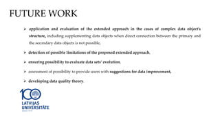  application and evaluation of the extended approach in the cases of complex data object’s
structure, including supplementing data objects when direct connection between the primary and
the secondary data objects is not possible,
 detection of possible limitations of the proposed extended approach,
 ensuring possibility to evaluate data sets’ evolution,
 assessment of possibility to provide users with suggestions for data improvement,
 developing data quality theory.
FUTURE WORK
 