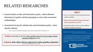 «Dimensions are not defined in a measurable and formal way»
-Batini et al., 2016, DAMA, 2019, Huang et al., 1999, Eppler, 2006
«…Even amongst data quality professionals the key data quality dimensions
are not universally agreed. This state of affairs has led to much confusion
within the data quality community and is even more bewildering for those
who are new to the discipline and more importantly to business
stakeholders…»
-DAMA, 2019
RELATED RESEARCHES
 General studies on data and information quality - define different
dimensions of quality and their groupings as well as data assessment
methodologies.
 Assessments of specific industry data and information quality - sector-
specific methods.
• Cancer registry, Healthcare, Manufacturing, Chemical Hazard Risk Assessments, etc.
BUT!!!
 There is no consensus on data quality dimensions
and their usability.
 How to relate particular dimension (and which
one?) to a particular use-case???
 Dimensions of the same name can have different
semantics in different researches.
Problem: necessity to involve data quality experts at every stage of data
quality analysis process
Solution: data object-driven approach to data quality evaluation
(Bicevskis, Bicevska, Nikiforova, Oditis, 2018)
 