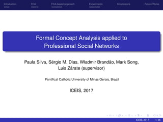 Introduction FCA FCA-based Approach Experiments Conclusions Future Works
Formal Concept Analysis applied to
Professional Social Networks
Paula Silva, S´ergio M. Dias, Wladmir Brand˜ao, Mark Song,
Luis Z´arate (supervisor)
Pontiﬁcal Catholic University of Minas Gerais, Brazil
ICEIS, 2017
ICEIS, 2017 1 / 26
 
