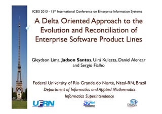 A Delta Oriented Approach to the
Evolution and Reconciliation of
Enterprise Software Product Lines
Federal University of Rio Grande do Norte, Natal-RN, Brazil
Department of Informatics and Applied Mathematics
Informatics Superintendence
Gleydson Lima, Jadson Santos, Uirá Kulesza, Daniel Alencar
and Sergio Fialho
ICEIS 2013 - 15th International Conference on Enterprise Information Systems
 