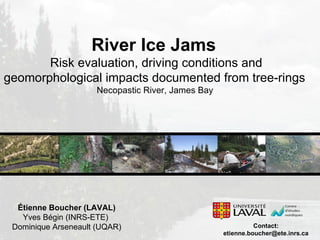Étienne Boucher (LAVAL) Yves Bégin (INRS-ETE)  Dominique Arseneault (UQAR) River Ice Jams  Risk evaluation, driving conditions and geomorphological impacts documented from tree-rings  Necopastic River, James Bay  Contact: [email_address] 