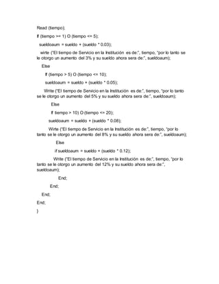 Read (tiempo);
If (tiempo >= 1) O (tiempo <= 5);
sueldoaum = sueldo + (sueldo * 0.03);
wirte (“El tiempo de Servicio en la Institución es de:”, tiempo, “por lo tanto se
le otorgo un aumento del 3% y su sueldo ahora sera de:”, sueldoaum);
Else
If (tiempo > 5) O (tiempo <= 10);
sueldoaum = sueldo + (sueldo * 0.05);
Write (“El tiempo de Servicio en la Institución es de:”, tiempo, “por lo tanto
se le otorgo un aumento del 5% y su sueldo ahora sera de:”, sueldoaum);
Else
If tiempo > 10) O (tiempo <= 20);
sueldoaum = sueldo + (sueldo * 0.08);
Wirte (“El tiempo de Servicio en la Institución es de:”, tiempo, “por lo
tanto se le otorgo un aumento del 8% y su sueldo ahora sera de:”, sueldoaum);
Else
if sueldoaum = sueldo + (sueldo * 0.12);
Write (“El tiempo de Servicio en la Institución es de:”, tiempo, “por lo
tanto se le otorgo un aumento del 12% y su sueldo ahora sera de:”,
sueldoaum);
End;
End;
End;
End;
}
 