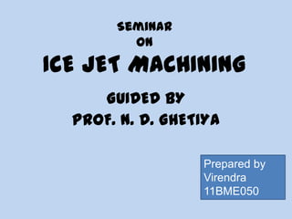 Seminar
ON
ICE JET MACHINING
GUIDED BY
PROF. N. D. GHETIYA
Prepared by
Virendra
11BME050
 