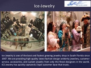 {
Ice-Jewelry
Ice Jewelry is one of the best and fastest growing jewelry shop in South Florida since
1987. We are providing high quality latest fashion design celebrity jewelery, customer
service, accessories, and custom jewelry from only the finest designers in the world.
ICE Jewelry has quickly captured a loyal customer base that trusts.
 