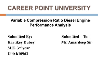 CAREER POINT UNIVERSITY
Variable Compression Ratio Diesel Engine
Performance Analysis
Submitted By: Submitted To:
Kartikey Dubey Mr. Amardeep Sir
M.E. 3rd year
Uid: k10963
 