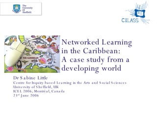 Networked Learning  in the Caribbean:  A case study from a developing world Dr Sabine Little Centre for Inquiry-based Learning in the Arts and Social Sciences University of Sheffield, UK ICEL 2006, Montr éal, Canada 23 rd  June 2006 