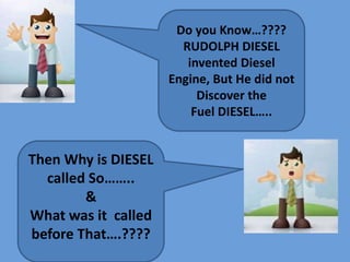 Then Why is DIESEL
called So……..
&
What was it called
before That….????
Do you Know…????
RUDOLPH DIESEL
invented Diesel
Engine, But He did not
Discover the
Fuel DIESEL…..
 
