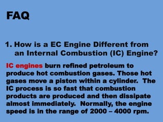 FAQ
1. How is a EC Engine Different from
an Internal Combustion (IC) Engine?
IC engines burn refined petroleum to
produce hot combustion gases. Those hot
gases move a piston within a cylinder. The
IC process is so fast that combustion
products are produced and then dissipate
almost immediately. Normally, the engine
speed is in the range of 2000 – 4000 rpm.
 