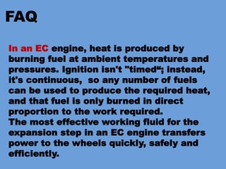 FAQ
In an EC engine, heat is produced by
burning fuel at ambient temperatures and
pressures. Ignition isn't "timed“; instead,
it's continuous, so any number of fuels
can be used to produce the required heat,
and that fuel is only burned in direct
proportion to the work required.
The most effective working fluid for the
expansion step in an EC engine transfers
power to the wheels quickly, safely and
efficiently.
 