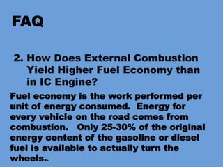 FAQ
2. How Does External Combustion
Yield Higher Fuel Economy than
in IC Engine?
Fuel economy is the work performed per
unit of energy consumed. Energy for
every vehicle on the road comes from
combustion. Only 25-30% of the original
energy content of the gasoline or diesel
fuel is available to actually turn the
wheels..
 