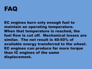 FAQ
EC engines burn only enough fuel to
maintain an operating temperature.
When that temperature is reached, the
fuel flow is cut off. Mechanical losses are
similar. The net result is 40-50% of
available energy transferred to the wheel.
EC engines can produce far more torque
than IC engines of the same
displacement.
 