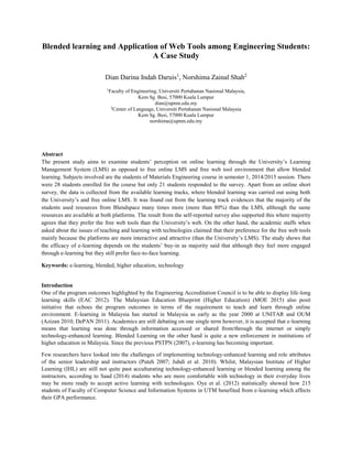 Blended learning and Application of Web Tools among Engineering Students:
A Case Study
Dian Darina Indah Daruis1
, Norshima Zainal Shah2
1
Faculty of Engineering, Universiti Pertahanan Nasional Malaysia,
Kem Sg. Besi, 57000 Kuala Lumpur
dian@upnm.edu.my
2
Center of Language, Universiti Pertahanan Nasional Malaysia
Kem Sg. Besi, 57000 Kuala Lumpur
norshima@upnm.edu.my
Abstract
The present study aims to examine students’ perception on online learning through the University’s Learning
Management System (LMS) as opposed to free online LMS and free web tool environment that allow blended
learning. Subjects involved are the students of Materials Engineering course in semester 1, 2014/2015 session. There
were 28 students enrolled for the course but only 21 students responded to the survey. Apart from an online short
survey, the data is collected from the available learning tracks, where blended learning was carried out using both
the University’s and free online LMS. It was found out from the learning track evidences that the majority of the
students used resources from Blendspace many times more (more than 80%) than the LMS, although the same
resources are available at both platforms. The result from the self-reported survey also supported this where majority
agrees that they prefer the free web tools than the University’s web. On the other hand, the academic staffs when
asked about the issues of teaching and learning with technologies claimed that their preference for the free web tools
mainly because the platforms are more interactive and attractive (than the University’s LMS). The study shows that
the efficacy of e-learning depends on the students’ buy-in as majority said that although they feel more engaged
through e-learning but they still prefer face-to-face learning.
Keywords: e-learning, blended, higher education, technology
Introduction
One of the program outcomes highlighted by the Engineering Accreditation Council is to be able to display life-long
learning skills (EAC 2012). The Malaysian Education Blueprint (Higher Education) (MOE 2015) also posit
initiative that echoes the program outcomes in terms of the requirement to teach and learn through online
environment. E-learning in Malaysia has started in Malaysia as early as the year 2000 at UNITAR and OUM
(Azizan 2010; DePAN 2011). Academics are still debating on one single term however, it is accepted that e-learning
means that learning was done through information accessed or shared from/through the internet or simply
technology-enhanced learning. Blended Learning on the other hand is quite a new enforcement in institutions of
higher education in Malaysia. Since the previous PSTPN (2007), e-learning has becoming important.
Few researchers have looked into the challenges of implementing technology-enhanced learning and role attributes
of the senior leadership and instructors (Puteh 2007; Juhdi et al. 2010). Whilst, Malaysian Institute of Higher
Learning (IHL) are still not quite past acculturating technology-enhanced learning or blended learning among the
instructors, according to Saad (2014) students who are more comfortable with technology in their everyday lives
may be more ready to accept active learning with technologies. Oye et al. (2012) statistically showed how 215
students of Faculty of Computer Science and Information Systems in UTM benefited from e-learning which affects
their GPA performance.
 