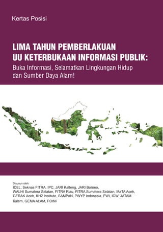 1LIMA TAHUN PEMBERLAKUAN UU KETERBUKAAN INFORMASI PUBLIK
LIMA TAHUN PEMBERLAKUAN
UU KETERBUKAAN INFORMASI PUBLIK:
Buka Informasi, Selamatkan Lingkungan Hidup
dan Sumber Daya Alam!
Disusun oleh:
ICEL, Seknas FITRA, IPC, JARI Kalteng, JARI Borneo,
WALHI Sumatera Selatan, FITRA Riau, FITRA Sumatera Selatan, MaTA Aceh,
GERAK Aceh, KH2 Institute, SAMPAN, PWYP Indonesia, FWI, ICW, JATAM
Kaltim, GEMA ALAM, FOINI
Kertas Posisi
 
