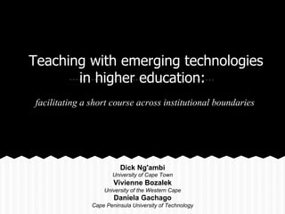 Teaching with emerging technologies
in higher education:
facilitating a short course across institutional boundaries
Dick Ng'ambi
University of Cape Town
Vivienne Bozalek
University of the Western Cape
Daniela Gachago
Cape Peninsula University of Technology
 