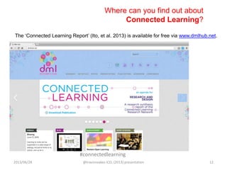 #connectedlearning
The „Connected Learning Report‟ (Ito, et al. 2013) is available for free via www.dmlhub.net.
Where can you find out about
Connected Learning?
2013/06/28 @travisnoakes ICEL (2013) presentation 12
 