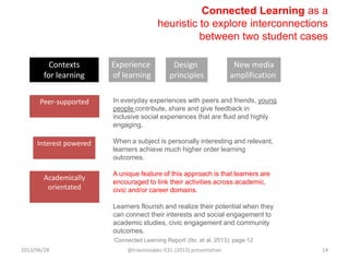 Connected Learning as a
heuristic to explore interconnections
between two student cases
In everyday experiences with peers and friends, young
people contribute, share and give feedback in
inclusive social experiences that are fluid and highly
engaging.
When a subject is personally interesting and relevant,
learners achieve much higher order learning
outcomes.
A unique feature of this approach is that learners are
encouraged to link their activities across academic,
civic and/or career domains.
Learners flourish and realize their potential when they
can connect their interests and social engagement to
academic studies, civic engagement and community
outcomes.
Interest powered
Peer-supported
Academically
orientated
Contexts
for learning
Experience
of learning
Design
principles
New media
amplification
„Connected Learning Report‟ (Ito, et al. 2013), page 12
2013/06/28 @travisnoakes ICEL (2013) presentation 14
 
