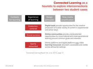 Connected Learning as a
heuristic to explore interconnections
between two student cases
Digital tools provide opportunities for the creative
production of a wide variety of content in experimental
and active ways.
Online communities provide unprecedented
opportunities for cross-cultural and cross-generational
learning around common goals and interests.
Online platforms and digital platforms may make
learning resources abundant, accessible and visible
across all learner settings.
Shared-purpose
Production-
centered
Openly
networked
Contexts
for learning
Experience
of learning
Design
principles
New media
amplification
„Connected Learning Report‟ (Ito, et al. 2013), page 12
2013/06/28 @travisnoakes ICEL (2013) presentation 15
 