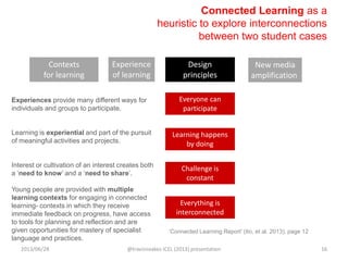 Connected Learning as a
heuristic to explore interconnections
between two student cases
Experiences provide many different ways for
individuals and groups to participate.
Learning is experiential and part of the pursuit
of meaningful activities and projects.
Interest or cultivation of an interest creates both
a „need to know‟ and a „need to share‟.
Young people are provided with multiple
learning contexts for engaging in connected
learning- contexts in which they receive
immediate feedback on progress, have access
to tools for planning and reflection and are
given opportunities for mastery of specialist
language and practices.
Learning happens
by doing
Everyone can
participate
Challenge is
constant
Contexts
for learning
Experience
of learning
Design
principles
New media
amplification
„Connected Learning Report‟ (Ito, et al. 2013), page 12
Everything is
interconnected
2013/06/28 @travisnoakes ICEL (2013) presentation 16
 