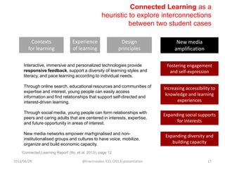 Connected Learning as a
heuristic to explore interconnections
between two student cases
Interactive, immersive and personalized technologies provide
responsive feedback, support a diversity of learning styles and
literacy, and pace learning according to individual needs.
Through online search, educational resources and communities of
expertise and interest, young people can easily access
information and find relationships that support self-directed and
interest-driven learning.
Through social media, young people can form relationships with
peers and caring adults that are centered in interests, expertise,
and future opportunity in areas of interest.
New media networks empower marhginalised and non-
institutionalised groups and cultures to have voice, mobilize,
organize and build economic capacity.
Increasing accessibility to
knowledge and learning
experiences
Fostering engagement
and self-expression
Expanding social supports
for interests
Contexts
for learning
Experience
of learning
Design
principles
New media
amplification
„Connected Learning Report‟ (Ito, et al. 2013), page 12
Expanding diversity and
building capacity
2013/06/28 @travisnoakes ICEL (2013) presentation 17
 