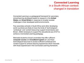 Connected Learning
in a South African context:
changed in translation
Connected Learning is a pedagogical framework for secondary
school learning developed based on research in the United
States and Great Britain in response to broader societal
challenges in their developed world environments.
Few secondary schools in South Africa (and other developing
world countries) are likely to have the kinds of „technological-‟,
„contextual-‟ and „content resourcing‟ support (Czerniewicz and
Brown, 2004) necessary to support the educational use of ICT to
achieve a Connected Learning pedagogy.
Motivated students at local universities that offer sufficient
computer access and broadband speed can use these
technological resources to access sufficient contextual and
content support to achieve learning experiences which resonate
with those experienced in the Connected Learning framework.
2013/06/28 @travisnoakes ICEL (2013) presentation 19
 