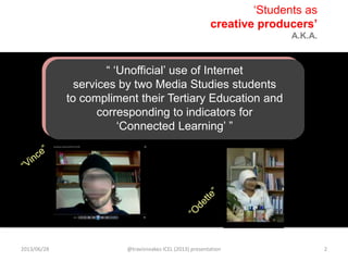 “ „Unofficial‟ use of Internet
services by two Media Studies students
to compliment their Tertiary Education and
corresponding to indicators for
„Connected Learning‟ ”
„Students as
creative producers’
A.K.A.
2013/06/28 @travisnoakes ICEL (2013) presentation 2
 