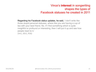 Vince‟s interest in songwriting
shapes the types of
Facebook statuses he created in 2011
Regarding his Facebook status updates, he said, „I don't write like
those stupid personal statuses, where like you are having a cup of
tea with your best friend. No. If I find something which is quite
insightful or profound or interesting, then I will put it up and see how
people react to it.‟
(Int1, 2011, R16)
2013/06/28 @travisnoakes ICEL (2013) presentation 21
 