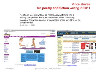Vince shares
his poetry and fiction writing in 2011
„... often I feel like writing, so I'll randomly just try to find a
writing competition. Because I'm always, either I'm writing
songs or I'm writing poems, or something of the sort. Um, ja. So
what do I do?‟
(Int2, 2011, R14).
Sourced from www.fanstory.com Sourced from voices.net.com
2013/06/28 @travisnoakes ICEL (2013) presentation 22
 