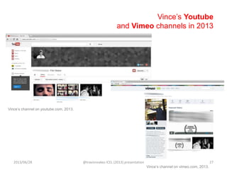 Vince‟s Youtube
and Vimeo channels in 2013
Vince‟s channel on youtube.com, 2013.
Vince‟s channel on vimeo.com, 2013.
2013/06/28 @travisnoakes ICEL (2013) presentation 27
 