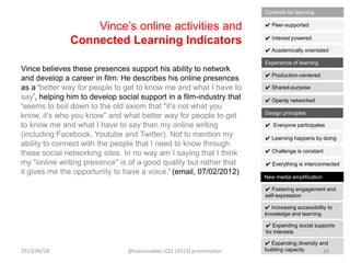 Vince‟s online activities and
Connected Learning Indicators
Vince believes these presences support his ability to network
and develop a career in film: He describes his online presences
as a „better way for people to get to know me and what I have to
say‟, helping him to develop social support in a film-industry that
„seems to boil down to the old axiom that "it's not what you
know, it's who you know" and what better way for people to get
to know me and what I have to say than my online writing
(including Facebook, Youtube and Twitter). Not to mention my
ability to connect with the people that I need to know through
these social networking sites. In no way am I saying that I think
my "online writing presence" is of a good quality but rather that
it gives me the opportunity to have a voice.‟ (email, 07/02/2012)
✔ Interest powered
✔ Peer-supported
✔ Academically orientated
Contexts for learning
✔ Shared-purpose
✔ Production-centered
✔ Openly networked
Experience of learning
✔ Learning happens by doing
✔ Everyone participates
✔ Challenge is constant
✔ Everything is interconnected
Design principles
✔ Increasing accessibility to
knowledge and learning
✔ Fostering engagement and
self-expression
✔ Expanding social supports
for interests
✔ Expanding diversity and
building capacity
New media amplification
2013/06/28 @travisnoakes ICEL (2013) presentation 28
 