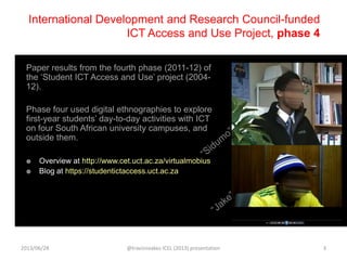 International Development and Research Council-funded
ICT Access and Use Project, phase 4
Paper results from the fourth phase (2011-12) of
the „Student ICT Access and Use‟ project (2004-
12).
Phase four used digital ethnographies to explore
first-year students‟ day-to-day activities with ICT
on four South African university campuses, and
outside them.
 Overview at http://www.cet.uct.ac.za/virtualmobius
 Blog at https://studentictaccess.uct.ac.za
2013/06/28 @travisnoakes ICEL (2013) presentation 3
 