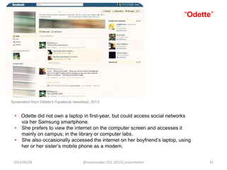 “Odette”
• Odette did not own a laptop in first-year, but could access social networks
via her Samsung smartphone.
• She prefers to view the internet on the computer screen and accesses it
mainly on campus; in the library or computer labs.
• She also occasionally accessed the internet on her boyfriend‟s laptop, using
her or her sister‟s mobile phone as a modem.
Screenshot from Odette‟s Facebook newsfeed, 2013.
2013/06/28 @travisnoakes ICEL (2013) presentation 31
 