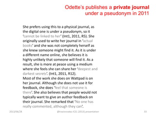 Odette‟s publishes a private journal
under a pseudonym in 2011
She prefers using this to a physical journal, as
the digital one is under a pseudonym, so it
‘cannot be linked to her’ (Int1, 2011, R5). She
originally used to write her journal in ‘actual
books’ and she was not completely herself as
she knew someone might find it. As it is under
a different name online, she believes it is
highly unlikely that someone will find it. As a
result, she is more at peace using a medium
where she feels she can share her ‘deepest and
darkest secrets’. (Int1, 2011, R12).
Most of the work she does on Wattpad is on
her journal. Although she does not use it for
feedback, she does ‘feel that someone is
there’. She also believes that people would not
typically want to give an author feedback on
their journal. She remarked that ‘No one has
really commented, although they can’.
2013/06/28 @travisnoakes ICEL (2013) presentation 33
 