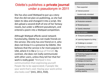 Odette‟s publishes a private journal
under a pseudonym in 2011
She has also used Wattpad to put up a story
that she did not plan on publishing, as she had
taken its idea and changed it into a script. She
did upload a second draft of one of her fantasy
novels, but under a different pseudonym, and
entered a poem into a Wattpad competition.
Although Wattpad affords social network
functionality, Odette has not made friends on
the service. She only has one friend on it, who
does not know it is a presence by Odette. She
believes that the service is far more popular in
USA, where it is like a ‘group of friends’. By
contrast, she does not really communicate
with other users, unless they tell her that her
work is really good. ‘Wattpad is less
communication than expressing yourself.
People like to be appreciated; if people like
your work that's cool. Having your work online
also looks cool.’ (Int1, 2011, R10).
✔ Interest powered
Peer-supported
Academically orientated
Contexts for learning
✔ Shared-purpose
✔ Production-centered
✔ Openly networked
Experience of learning
✔ Learning happens by doing
✔ Everyone participates
✔ Challenge is constant
✔ Everything is interconnected
Design principles
✔ Increasing accessibility to
knowledge and learning
✔ Fostering engagement and
self-expression
✔ Expanding social supports
for interests
✔ Expanding diversity and
building capacity
New media amplification
 