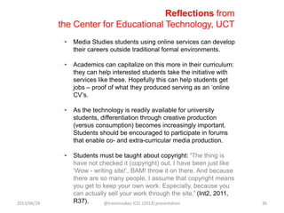 Reflections from
the Center for Educational Technology, UCT
• Media Studies students using online services can develop
their careers outside traditional formal environments.
• Academics can capitalize on this more in their curriculum:
they can help interested students take the initiative with
services like these. Hopefully this can help students get
jobs – proof of what they produced serving as an „online
CV‟s.
• As the technology is readily available for university
students, differentiation through creative production
(versus consumption) becomes increasingly important.
Students should be encouraged to participate in forums
that enable co- and extra-curricular media production.
• Students must be taught about copyright: „The thing is
have not checked it (copyright) out. I have been just like
„Wow - writing site!‟, BAM! throw it on there. And because
there are so many people, I assume that copyright means
you get to keep your own work. Especially, because you
can actually sell your work through the site.‟ (Int2, 2011,
R37).2013/06/28 @travisnoakes ICEL (2013) presentation 36
 