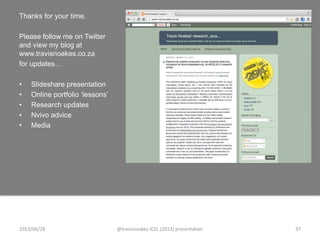 Thanks for your time.
Please follow me on Twitter
and view my blog at
www.travisnoakes.co.za
for updates…
• Slideshare presentation
• Online portfolio „lessons‟
• Research updates
• Nvivo advice
• Media
2013/06/28 @travisnoakes ICEL (2013) presentation 37
 