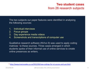 The two subjects our paper features were identified in analysing
the following sources:
1. Individual interviews
2. Focus groups
3. Day experience media videos
4. Screenshots and transcriptions of computer use
Qualitative research software (NVivo 9) was used to apply coding
matrices* to these sources. Three cases emerged in which
students spoke of their informal use of online services to create
online presences as writers.
Two student cases
from 26 research subjects
* http://www.travisnoakes.co.za/2012/04/new-codings-for-ict-access-and-use.html
2013/06/28 @travisnoakes ICEL (2013) presentation 4
 