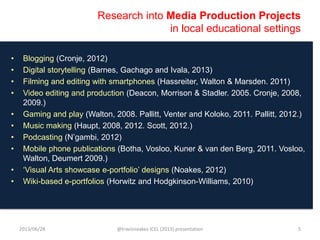 Research into Media Production Projects
in local educational settings
• Blogging (Cronje, 2012)
• Digital storytelling (Barnes, Gachago and Ivala, 2013)
• Filming and editing with smartphones (Hassreiter, Walton & Marsden. 2011)
• Video editing and production (Deacon, Morrison & Stadler. 2005. Cronje, 2008,
2009.)
• Gaming and play (Walton, 2008. Pallitt, Venter and Koloko, 2011. Pallitt, 2012.)
• Music making (Haupt, 2008, 2012. Scott, 2012.)
• Podcasting (N‟gambi, 2012)
• Mobile phone publications (Botha, Vosloo, Kuner & van den Berg, 2011. Vosloo,
Walton, Deumert 2009.)
• „Visual Arts showcase e-portfolio‟ designs (Noakes, 2012)
• Wiki-based e-portfolios (Horwitz and Hodgkinson-Williams, 2010)
2013/06/28 @travisnoakes ICEL (2013) presentation 5
 