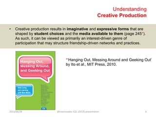 Understanding
Creative Production
• Creative production results in imaginative and expressive forms that are
shaped by student choices and the media available to them (page 245*).
As such, it can be viewed as primarily an interest-driven genre of
participation that may structure friendship-driven networks and practices.
*„Hanging Out, Messing Around and Geeking Out‟
by Ito et al., MIT Press, 2010.
2013/06/28 @travisnoakes ICEL (2013) presentation 6
 