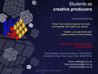 Students as
creative producers
Travis Noakes, Laura Czerniewicz, Cheryl Brown.
University of Cape Town, Cape Town, South Africa.
travis.noakes@uct.ac.za
laura.czerniewicz@uct.ac.za
cheryl.brown@uct.ac.za
#connected learning
“Vince” from online songwriter and poet
to scriptwriter, film maker and director.
“Odette”, a private diarist and
cautious sharer of online writing.
Centre for Educational Technology
www.cet.uct.ac.za
2013/06/28 @travisnoakes ICEL (2013) presentation 1
 