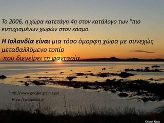Το 2006, η χώρα κατετάγη 4η στον κατάλογο των "πιο ευτυχισμένων χωρών στον κόσμο.Η Ισλανδία είναι μια τόσο όμορφη χώρα με συνεχώς μεταβαλλόμενο τοπίο που διεγείρει τη φαντασία.http://www.google.gr/imagesHtpp://wikipedia.gr
