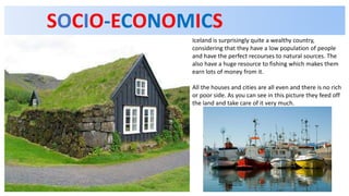 SOCIO-ECONOMICS
Iceland is surprisingly quite a wealthy country,
considering that they have a low population of people
and have the perfect recourses to natural sources. The
also have a huge resource to fishing which makes them
earn lots of money from it.
All the houses and cities are all even and there is no rich
or poor side. As you can see in this picture they feed off
the land and take care of it very much.
 