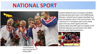 NATIONAL SPORT
Iceland's National sport is European Handball,
considering they won silver in the 2008 Beijing
Olympics. Iceland have European Handball as a
local and popular sport in the communities. This
is because it is a European sport and a cheap
sport since you need 2 goals and a ball.
Unfortunately they didn’t get to compete in the
2016 Rio Olympics but will excel in the 2020
Olympics with high expectations.
Iceland National
team winning silver,
Beijing 2008
 