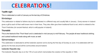 CELEBRATIONS!
Twelfth night
This is celebrated on sixth of January as the last day of Christmas.
Bóndadagur
This celebration is related to fathers day but is celebrated in a different way and usually falls in January . Every women in Iceland
gives a gift to each of their well known men in their lives. They also often give them traditional food to eat, which is related to the
Thorri Festivites (An ancient festival, which is still popular in Iceland).
Thorrablót
This is the festival of the 'Thorri feast' and is celebrated in mid-January to mid-February. The people all wear traditional clothing
and cooked traditional meals along with music as well.
Sjómannadagur
This celebration is dedicated to all the Icelandic seamen and is during the first day of Sunday on June. It is celebrated with fun
games for the kids around all the communities around Iceland.
Icelandic Republic day
The Icelandic Republic day is on the 17th of June which memorialize the creation of the republic in 1944.
 
